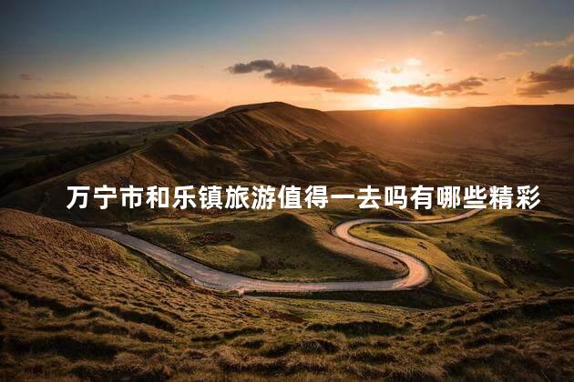 万宁市和乐镇旅游值得一去吗有哪些精彩体验