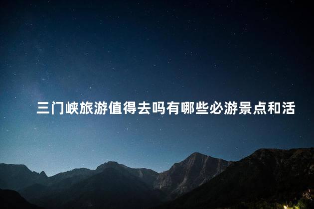 三门峡旅游值得去吗有哪些必游景点和活动