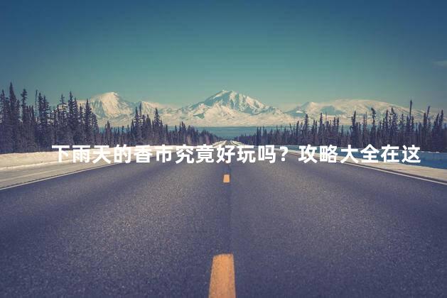 下雨天的香市究竟好玩吗？攻略大全在这里！