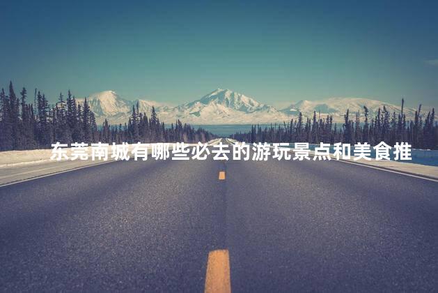 东莞南城有哪些必去的游玩景点和美食推荐？