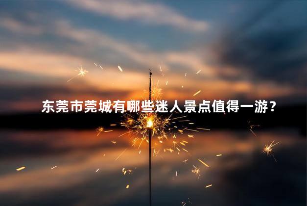 东莞市莞城有哪些迷人景点值得一游？