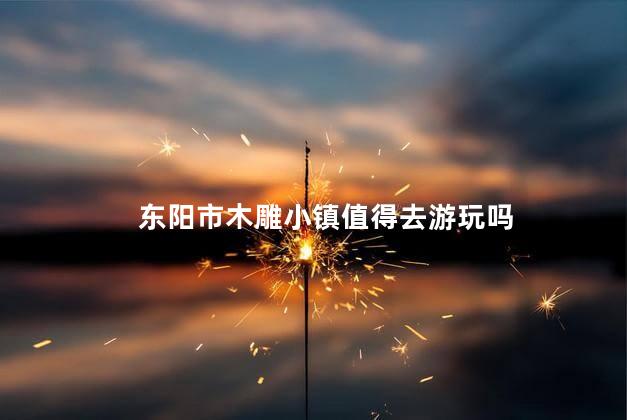 东阳市木雕小镇值得去游玩吗