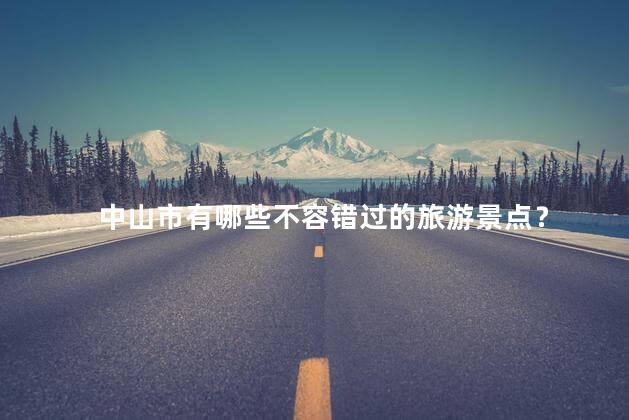 中山市有哪些不容错过的旅游景点？