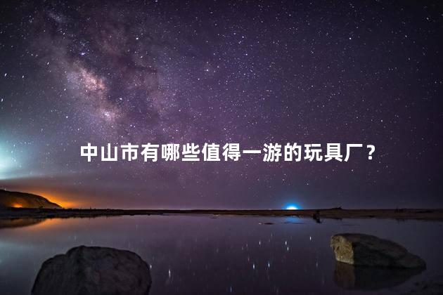 中山市有哪些值得一游的玩具厂？