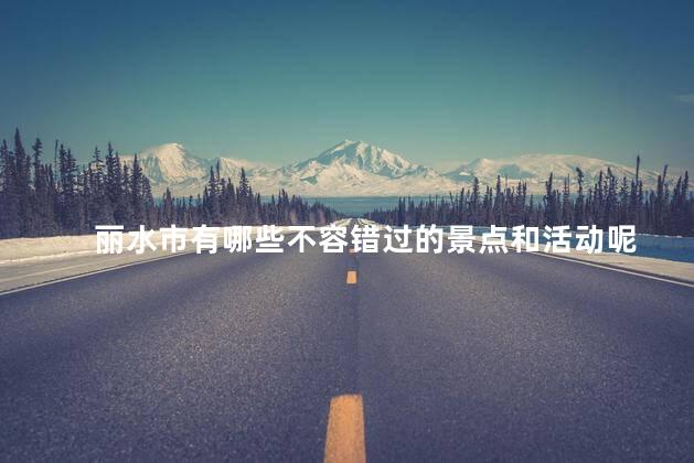 丽水市有哪些不容错过的景点和活动呢