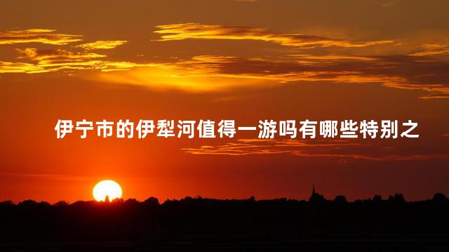 伊宁市的伊犁河值得一游吗有哪些特别之处