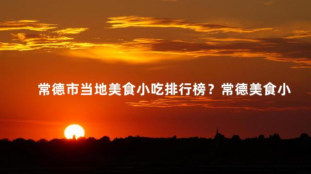 常德市当地美食小吃排行榜？常德美食小吃：精选当地排行榜