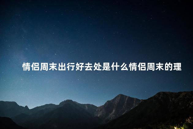 情侣周末出行好去处是什么情侣周末的理想逃离地
