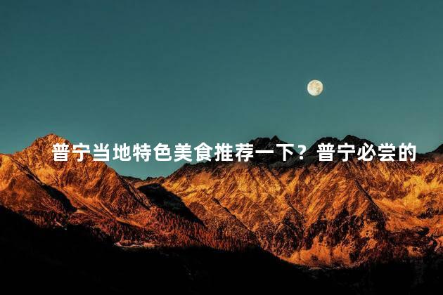 普宁当地特色美食推荐一下？普宁必尝的当地特色美食，不可错过！