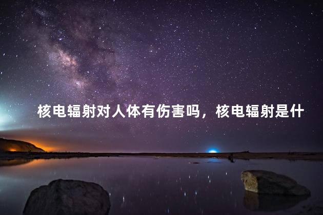 核电辐射对人体有伤害吗，核电辐射是什么辐射