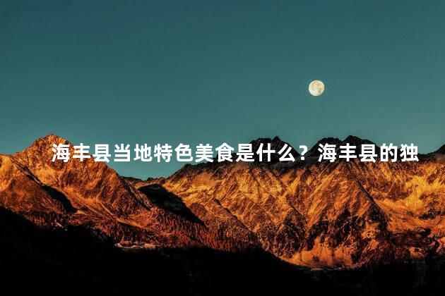 海丰县当地特色美食是什么？海丰县的独特美食是什么？