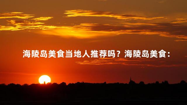 海陵岛美食当地人推荐吗？海陵岛美食：当地人推荐的必试佳肴！