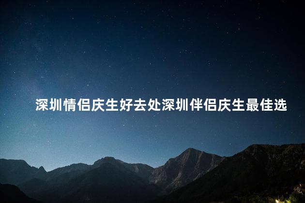深圳情侣庆生好去处深圳伴侣庆生最佳选择
