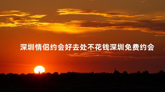 深圳情侣约会好去处不花钱深圳免费约会胜地推荐