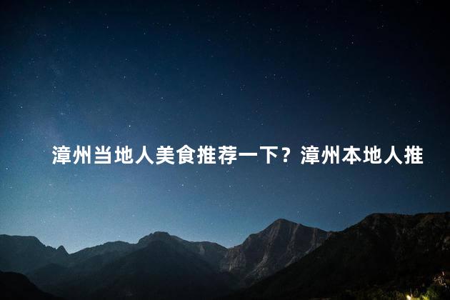 漳州当地人美食推荐一下？漳州本地人推荐的美食，赶紧了解！