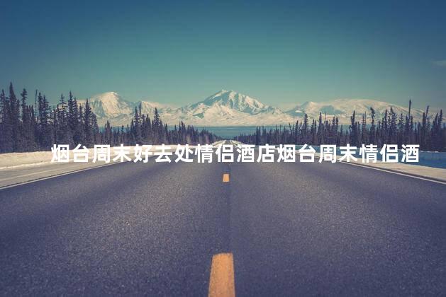 烟台周末好去处情侣酒店烟台周末情侣酒店推荐