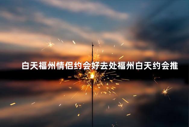 白天福州情侣约会好去处福州白天约会推荐