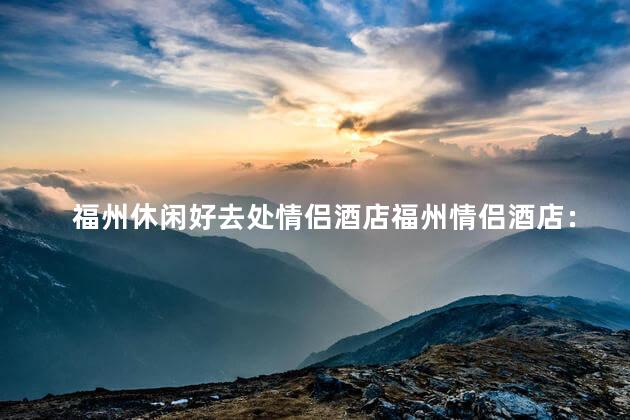 福州休闲好去处情侣酒店福州情侣酒店：幸福度假避风港