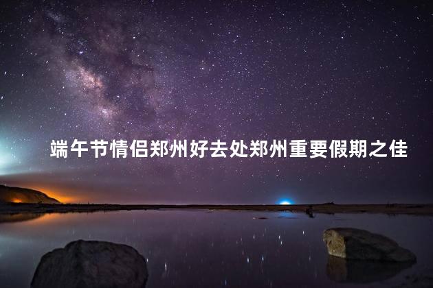 端午节情侣郑州好去处郑州重要假期之佳节，理想约会圣地