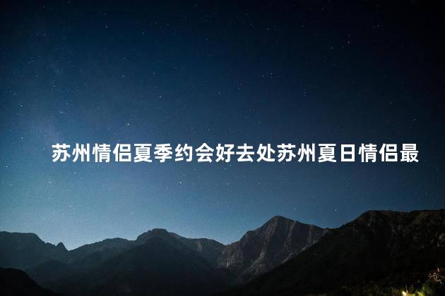 苏州情侣夏季约会好去处苏州夏日情侣最佳约会胜地
