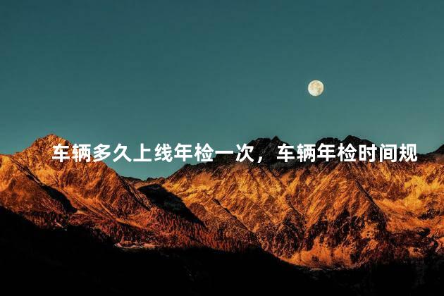 车辆多久上线年检一次，车辆年检时间规定