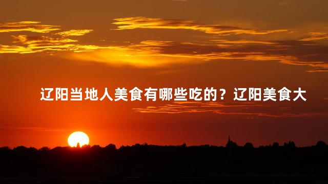 辽阳当地人美食有哪些吃的？辽阳美食大揭秘！当地特色美食一览无余！