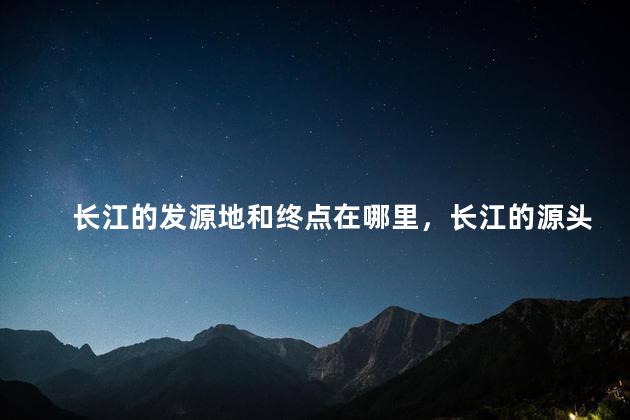 长江的发源地和终点在哪里，长江的源头和尽头