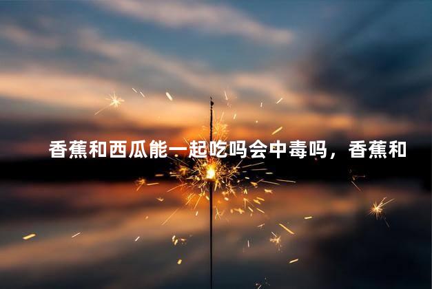 香蕉和西瓜能一起吃吗会中毒吗，香蕉和西瓜一起吃会怎么样